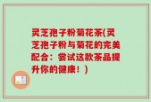 灵芝孢子粉菊花茶(灵芝孢子粉与菊花的完美配合：尝试这款茶品提升你的健康！)