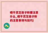 晒干灵芝孢子粉要注意什么_晒干灵芝孢子粉的注意事项与技巧)