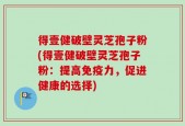 得壹健破壁灵芝孢子粉(得壹健破壁灵芝孢子粉：提高免疫力，促进健康的选择)