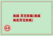 美国 灵芝胶囊(美国推出灵芝胶囊)