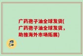 广药孢子油全球发货(广药孢子油全球发货，助推海外市场拓展)