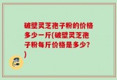 破壁灵芝孢子粉的价格多少一斤(破壁灵芝孢子粉每斤价格是多少？)