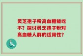 灵芝孢子粉高血糖能吃不？探讨灵芝孢子粉对高血糖人群的适用性？