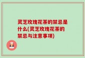 灵芝玫瑰花茶的禁忌是什么(灵芝玫瑰花茶的禁忌与注意事项)