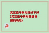 灵芝孢子粉对肝好不好(灵芝孢子粉对肝脏保健的功效)