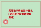 灵芝孢子粉能治疗什么(灵芝孢子粉的功效和用途)
