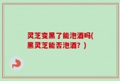 灵芝变黑了能泡酒吗(黑灵芝能否泡酒？)