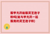 服甲亢药能服灵芝孢子粉吗(能与甲亢药一起服用的灵芝孢子粉)