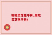 微微灵芝孢子粉_高效灵芝孢子粉)