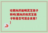 吃靶向药能喝灵芝孢子粉吗(靶向药和灵芝孢子粉是否可混合食用？)