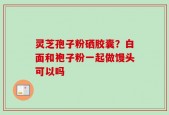 灵芝孢子粉硒胶囊？白面和袍子粉一起做馒头可以吗