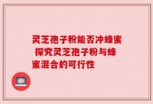 灵芝孢子粉能否冲蜂蜜 探究灵芝孢子粉与蜂蜜混合的可行性
