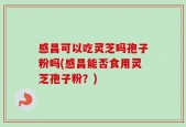 感昌可以吃灵芝吗孢子粉吗(感昌能否食用灵芝孢子粉？)