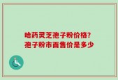 哈药灵芝孢子粉价格？孢子粉市面售价是多少