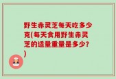 野生赤灵芝每天吃多少克(每天食用野生赤灵芝的适量重量是多少？)