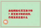 血粘稠能吃灵芝孢子粉？灵芝孢子粉的功效、作用及禁忌是什么