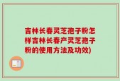 吉林长春灵芝孢子粉怎样吉林长春产灵芝孢子粉的使用方法及功效)