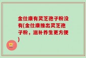 金仕康有灵芝孢子粉没有(金仕康推出灵芝孢子粉，滋补养生更方便)