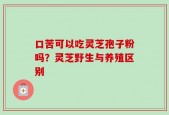 口苦可以吃灵芝孢子粉吗？灵芝野生与养殖区别