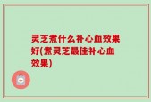 灵芝煮什么补心血效果好(煮灵芝最佳补心血效果)