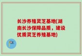 长沙养殖灵芝基地(湖南长沙保障品质，建设优质灵芝养殖基地)