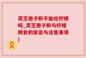 灵芝孢子粉不能吃柠檬吗_灵芝孢子粉与柠檬同食的禁忌与注意事项)