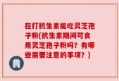 在打抗生素能吃灵芝孢子粉(抗生素期间可食用灵芝孢子粉吗？有哪些需要注意的事项？)