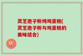 灵芝孢子粉炖鸡蛋糕(灵芝孢子粉与鸡蛋糕的美味结合)