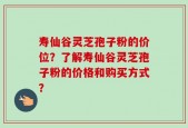 寿仙谷灵芝孢子粉的价位？了解寿仙谷灵芝孢子粉的价格和购买方式？