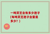一吨灵芝含有多少孢子(每吨灵芝孢子含量是多少？)