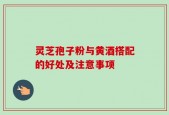 灵芝孢子粉与黄酒搭配的好处及注意事项