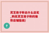 灵芝孢子粉去什么店买_购买灵芝孢子粉的推荐店铺指南)
