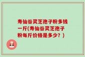 寿仙谷灵芝孢子粉多钱一斤(寿仙谷灵芝孢子粉每斤价格是多少？)
