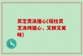 灵芝煲汤猪心(瑶柱灵芝汤炖猪心，又鲜又美味)