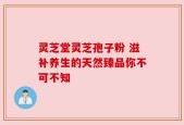 灵芝堂灵芝孢子粉 滋补养生的天然臻品你不可不知