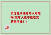 灵芝孢子油老年人可吃吗(老年人能不能吃灵芝孢子油？)