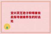 宜兴灵芝孢子粉哪里有卖探寻健康养生的好去处