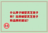 什么牌子破壁灵芝孢子粉？选择破壁灵芝孢子粉品牌的建议？