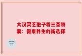 大汉灵芝孢子粉三圣胶囊：健康养生的新选择