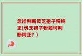 怎样判断灵芝孢子粉纯正(灵芝孢子粉如何判断纯正？)