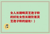 女人长期喝灵芝孢子粉的好处女性长期饮用灵芝孢子粉的益处！)