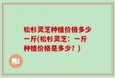 松杉灵芝种植价格多少一斤(松杉灵芝：一斤种植价格是多少？)