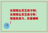 无锡锡北灵芝孢子粉(无锡锡北灵芝孢子粉：增强免疫力，改善睡眠)