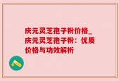 庆元灵芝孢子粉价格_庆元灵芝孢子粉：优质价格与功效解析