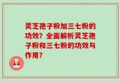 灵芝孢子粉加三七粉的功效？全面解析灵芝孢子粉和三七粉的功效与作用？