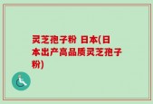 灵芝孢子粉 日本(日本出产高品质灵芝孢子粉)