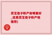 灵芝孢子粉产田哪里好_优质灵芝孢子粉产地推荐)