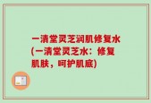 一清堂灵芝润肌修复水(一清堂灵芝水：修复肌肤，呵护肌底)