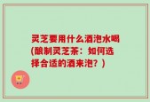 灵芝要用什么酒泡水喝(酿制灵芝茶：如何选择合适的酒来泡？)