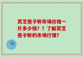 灵芝孢子粉市场价格一斤多少钱？？了解灵芝孢子粉的市场行情？